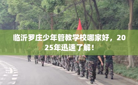 临沂罗庄少年管教学校哪家好，2025年迅速了解！