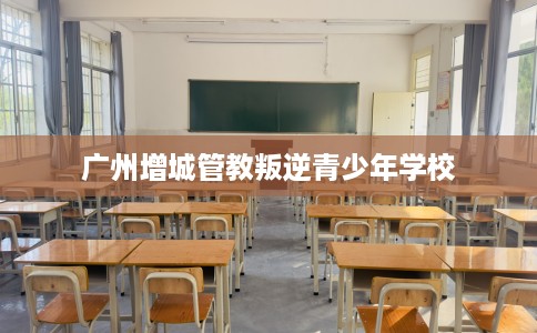 广州增城管教叛逆青少年学校