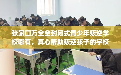 张家口万全全封闭式青少年叛逆学校哪有，真心帮助叛逆孩子的学校推荐！