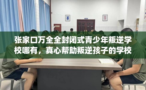 张家口万全全封闭式青少年叛逆学校哪有，真心帮助叛逆孩子的学校推荐！