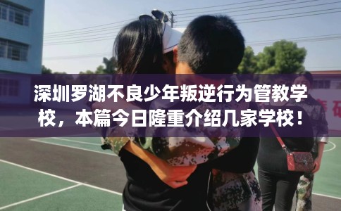 深圳罗湖不良少年叛逆行为管教学校，本篇今日隆重介绍几家学校！
