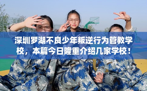 深圳罗湖不良少年叛逆行为管教学校，本篇今日隆重介绍几家学校！