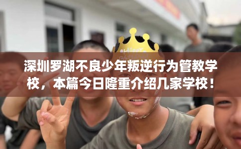 深圳罗湖不良少年叛逆行为管教学校，本篇今日隆重介绍几家学校！
