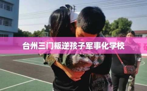 台州三门叛逆孩子军事化学校