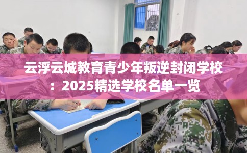 云浮云城教育青少年叛逆封闭学校:2025精选学校名单一览 云浮云城教育青少年叛逆封闭学校:2025精选学校名单一览