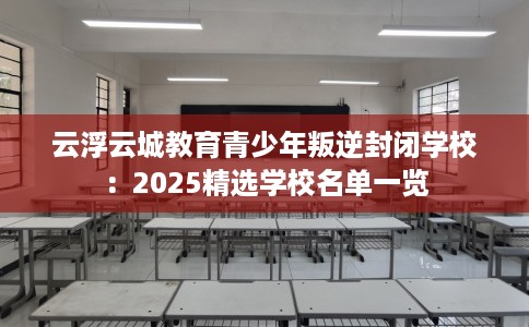 云浮云城教育青少年叛逆封闭学校:2025精选学校名单一览 云浮云城教育青少年叛逆封闭学校:2025精选学校名单一览