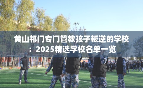 黄山祁门专门管教孩子叛逆的学校：2025精选学校名单一览