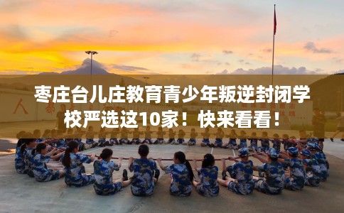 枣庄台儿庄教育青少年叛逆封闭学校严选这10家！快来看看！