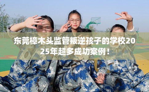 东莞樟木头监管叛逆孩子的学校2025年超多成功案例！