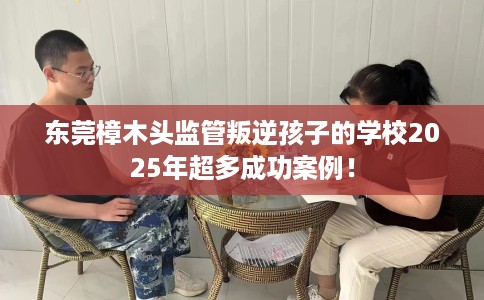 东莞樟木头监管叛逆孩子的学校2025年超多成功案例！