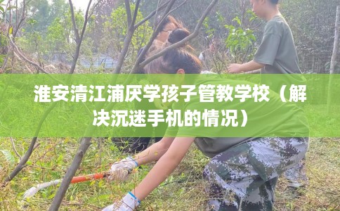 淮安清江浦厌学孩子管教学校（解决沉迷手机的情况）