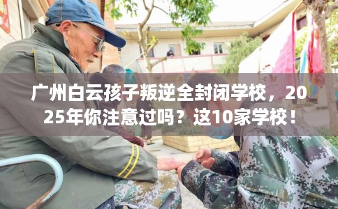 广州白云孩子叛逆全封闭学校，2025年你注意过吗？这10家学校！