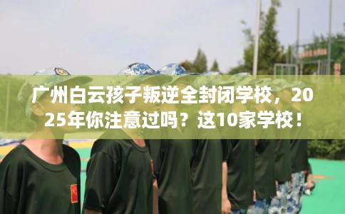 广州白云孩子叛逆全封闭学校，2025年你注意过吗？这10家学校！