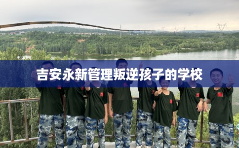 吉安永新管理叛逆孩子的学校