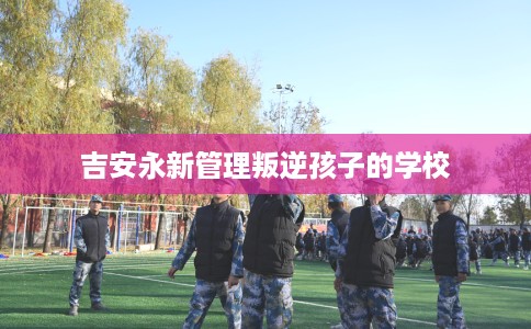 吉安永新管理叛逆孩子的学校