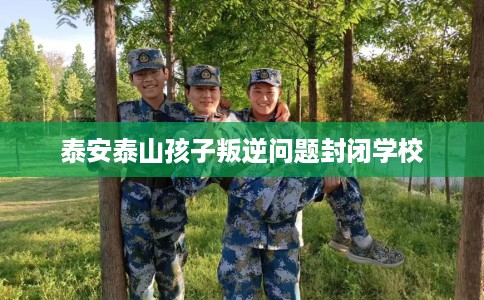 泰安泰山孩子叛逆问题封闭学校