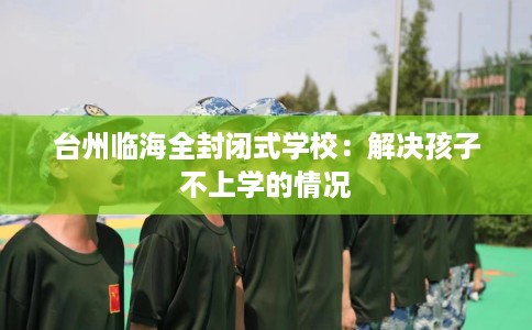 台州临海全封闭式学校：解决孩子不上学的情况