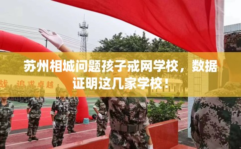 苏州相城问题孩子戒网学校，数据证明这几家学校！