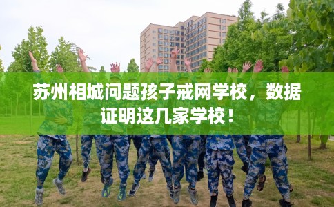 苏州相城问题孩子戒网学校，数据证明这几家学校！