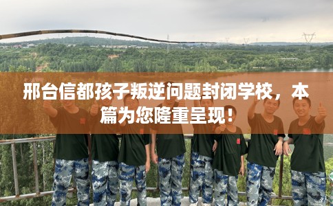 邢台信都孩子叛逆问题封闭学校，本篇为您隆重呈现！
