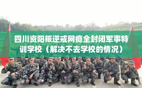 四川资阳叛逆戒网瘾全封闭军事特训学校（解决不去学校的情况）