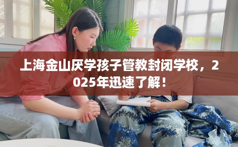 上海金山厌学孩子管教封闭学校，2025年迅速了解！
