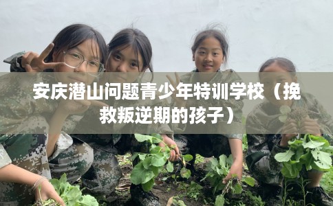 安庆潜山问题青少年特训学校（挽救叛逆期的孩子）