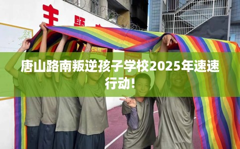 唐山路南叛逆孩子学校2025年速速行动!