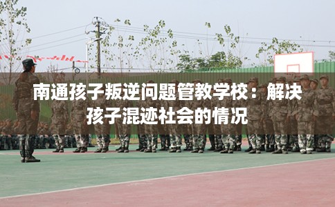 南通孩子叛逆问题管教学校：解决孩子混迹社会的情况