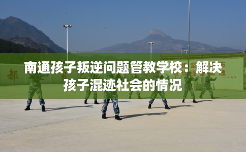 南通孩子叛逆问题管教学校：解决孩子混迹社会的情况