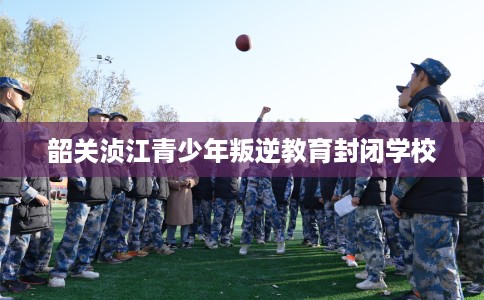 韶关浈江青少年叛逆教育封闭学校