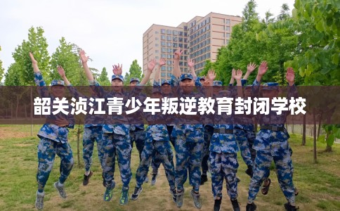 韶关浈江青少年叛逆教育封闭学校
