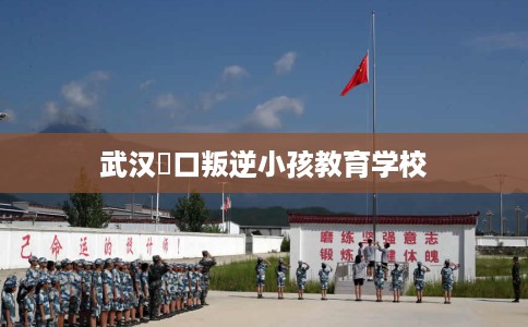 武汉硚口叛逆小孩教育学校 武汉硚口叛逆小孩教育学校