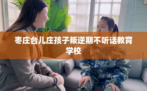 枣庄台儿庄孩子叛逆期不听话教育学校