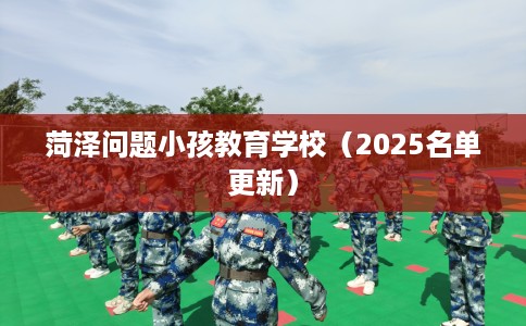 菏泽问题小孩教育学校（2025名单更新）