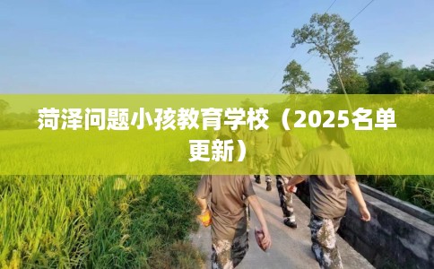 菏泽问题小孩教育学校（2025名单更新）