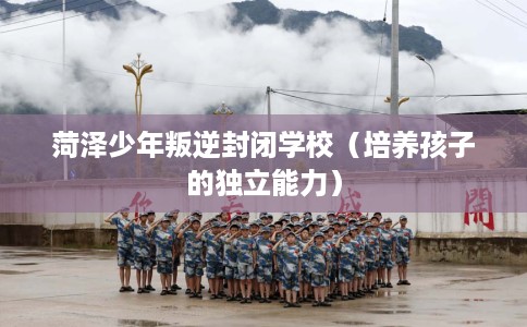 菏泽少年叛逆封闭学校（培养孩子的独立能力）