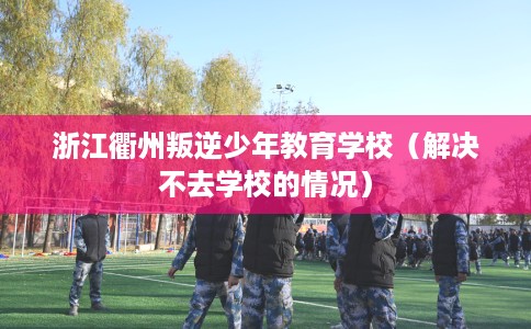 浙江衢州叛逆少年教育学校（解决不去学校的情况）