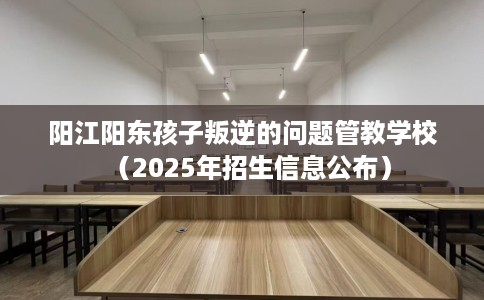 阳江阳东孩子叛逆的问题管教学校（2025年招生信息公布）
