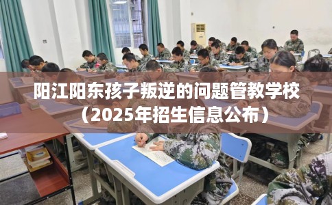 阳江阳东孩子叛逆的问题管教学校（2025年招生信息公布）
