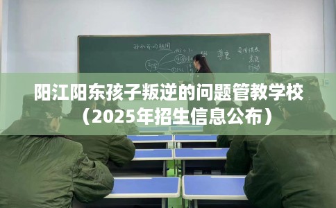 阳江阳东孩子叛逆的问题管教学校（2025年招生信息公布）