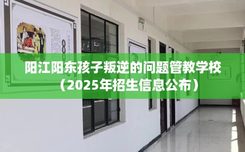 阳江阳东孩子叛逆的问题管教学校（2025年招生信息公布）
