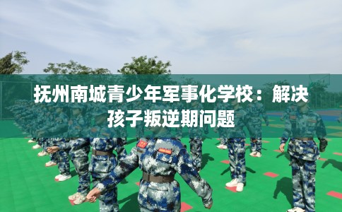 抚州南城青少年军事化学校：解决孩子叛逆期问题