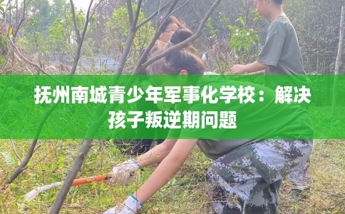 抚州南城青少年军事化学校：解决孩子叛逆期问题