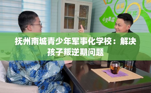 抚州南城青少年军事化学校：解决孩子叛逆期问题