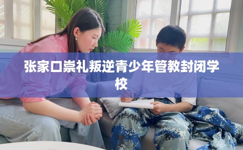 张家口崇礼叛逆青少年管教封闭学校