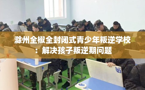 滁州全椒全封闭式青少年叛逆学校：解决孩子叛逆期问题