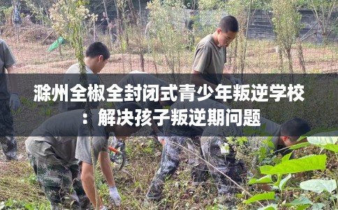 滁州全椒全封闭式青少年叛逆学校：解决孩子叛逆期问题