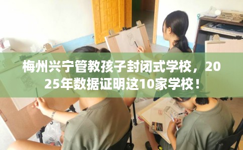 梅州兴宁管教孩子封闭式学校，2025年数据证明这10家学校！