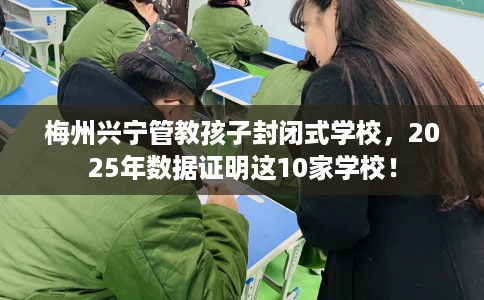 梅州兴宁管教孩子封闭式学校，2025年数据证明这10家学校！